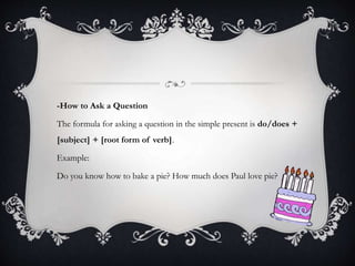 -How to Ask a Question
The formula for asking a question in the simple present is do/does +
[subject] + [root form of verb].
Example:
Do you know how to bake a pie? How much does Paul love pie?
 