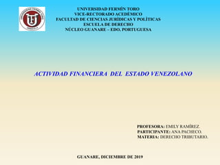 ACTIVIDAD FINANCIERA DEL ESTADO VENEZOLANO
PROFESORA: EMILY RAMÍREZ.
PARTICIPANTE: ANA PACHECO.
MATERIA: DERECHO TRIBUTARIO.
GUANARE, DICIEMBRE DE 2019
UNIVERSIDAD FERMÌN TORO
VICE-RECTORADO ACEDÈMICO
FACULTAD DE CIENCIAS JURÌDICAS Y POLÌTICAS
ESCUELA DE DERECHO
NÚCLEO GUANARE – EDO. PORTUGUESA
 