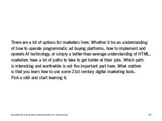 10© Copyright 2019 by the Association of National Advertisers, Inc. All rights reserved.
There are a lot of options for marketers here. Whether it be an understanding
of how to operate programmatic ad buying platforms, how to implement and
operate AI technology, or simply a better-than-average understanding of HTML,
marketers have a lot of paths to take to get better at their jobs. Which path
is interesting and worthwhile is not the important part here. What matters
is that you learn how to use some 21st century digital marketing tools.
Pick a skill and start learning it.
 