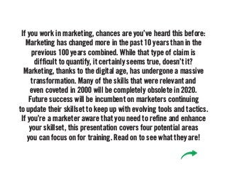 If you work in marketing, chances are you’ve heard this before:
Marketing has changed more in the past 10 years than in the
previous 100 years combined. While that type of claim is
difficult to quantify, it certainly seems true, doesn’t it?
Marketing, thanks to the digital age, has undergone a massive
transformation. Many of the skills that were relevant and
even coveted in 2000 will be completely obsolete in 2020.
Future success will be incumbent on marketers continuing
to update their skillset to keep up with evolving tools and tactics.
If you’re a marketer aware that you need to refine and enhance
your skillset, this presentation covers four potential areas
you can focus on for training. Read on to see what they are!
 