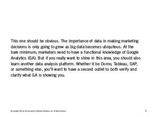 4© Copyright 2019 by the Association of National Advertisers, Inc. All rights reserved.
This one should be obvious. The importance of data in making marketing
decisions is only going to grow as big data becomes ubiquitous. At the
bare minimum, marketers need to have a functional knowledge of Google
Analytics (GA). But if you really want to shine in this area, you should also
learn another data analysis platform. Whether it be Domo, Tableau, SAP,
or something else, you’ll want to have a second outlet to both verify and
clarify what GA is showing you.
 