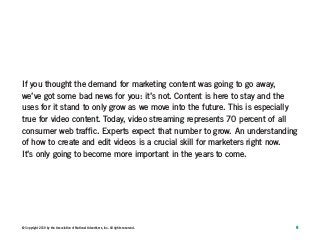 6© Copyright 2019 by the Association of National Advertisers, Inc. All rights reserved.
If you thought the demand for marketing content was going to go away,
we’ve got some bad news for you: it’s not. Content is here to stay and the
uses for it stand to only grow as we move into the future. This is especially
true for video content. Today, video streaming represents 70 percent of all
consumer web traffic. Experts expect that number to grow. An understanding
of how to create and edit videos is a crucial skill for marketers right now.
It’s only going to become more important in the years to come.
 