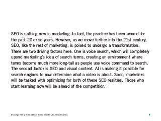 8© Copyright 2019 by the Association of National Advertisers, Inc. All rights reserved.
SEO is nothing new in marketing. In fact, the practice has been around for
the past 20 or so years. However, as we move further into the 21st century,
SEO, like the rest of marketing, is poised to undergo a transformation.
There are two driving factors here. One is voice search, which will completely
upend marketing’s idea of search terms, creating an environment where
terms become much more long-tail as people use voice command to search.
The second factor is SEO and visual content. AI is making it possible for
search engines to now determine what a video is about. Soon, marketers
will be tasked with optimizing for both of these SEO realities. Those who
start learning now will be ahead of the competition.
 