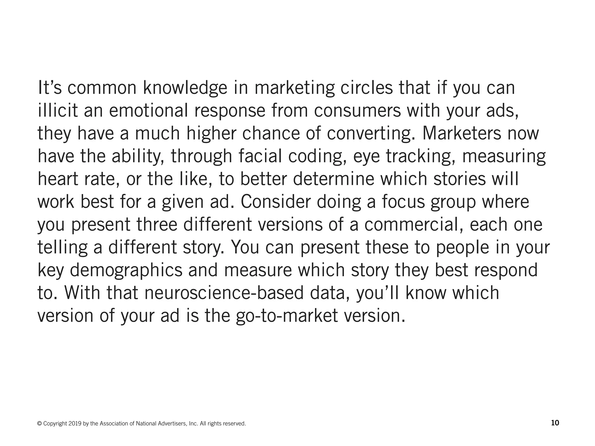 10© Copyright 2019 by the Association of National Advertisers, Inc. All rights reserved.
It’s common knowledge in marketing circles that if you can
illicit an emotional response from consumers with your ads,
they have a much higher chance of converting. Marketers now
have the ability, through facial coding, eye tracking, measuring
heart rate, or the like, to better determine which stories will
work best for a given ad. Consider doing a focus group where
you present three different versions of a commercial, each one
telling a different story. You can present these to people in your
key demographics and measure which story they best respond
to. With that neuroscience-based data, you’ll know which
version of your ad is the go-to-market version.
 