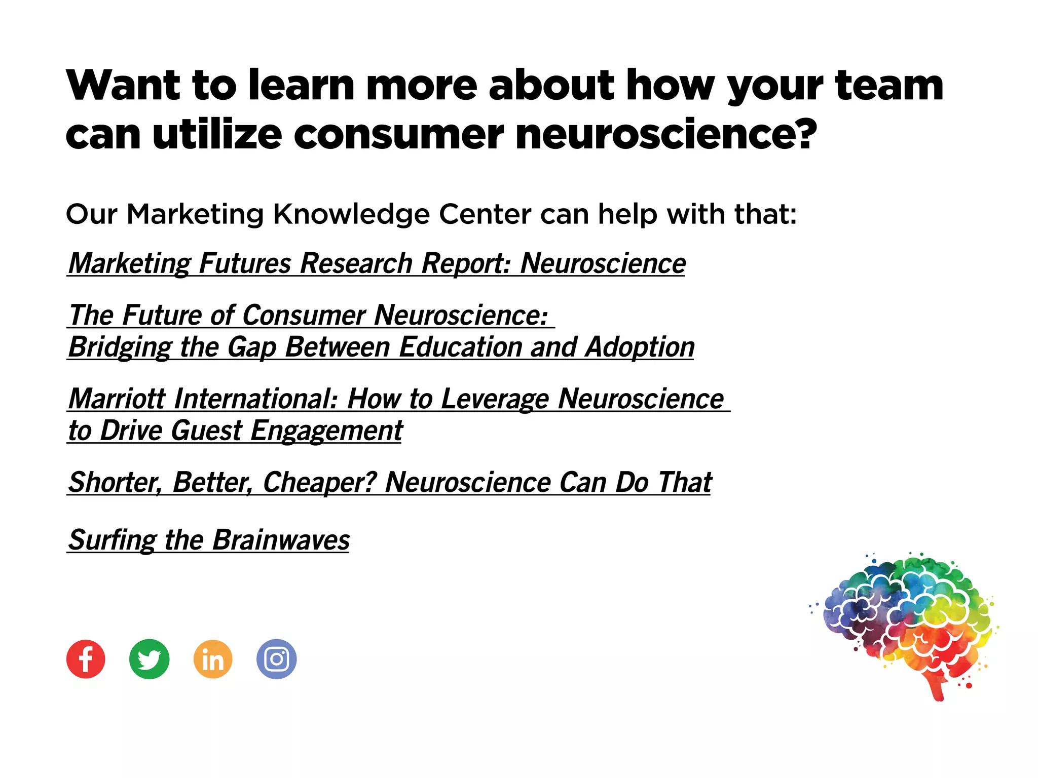 Want to learn more about how your team
can utilize consumer neuroscience?
Our Marketing Knowledge Center can help with that:
Marketing Futures Research Report: Neuroscience
The Future of Consumer Neuroscience:
Bridging the Gap Between Education and Adoption
Marriott International: How to Leverage Neuroscience
to Drive Guest Engagement
Shorter, Better, Cheaper? Neuroscience Can Do That
Surfing the Brainwaves
 