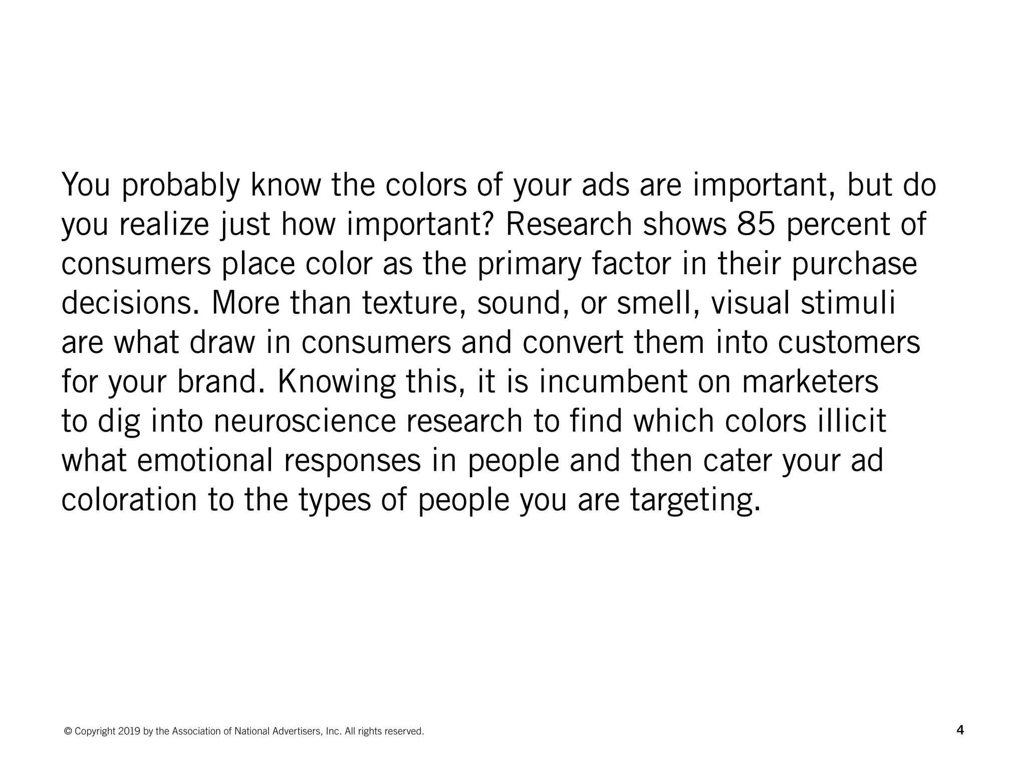 4© Copyright 2019 by the Association of National Advertisers, Inc. All rights reserved.
You probably know the colors of your ads are important, but do
you realize just how important? Research shows 85 percent of
consumers place color as the primary factor in their purchase
decisions. More than texture, sound, or smell, visual stimuli
are what draw in consumers and convert them into customers
for your brand. Knowing this, it is incumbent on marketers
to dig into neuroscience research to find which colors illicit
what emotional responses in people and then cater your ad
coloration to the types of people you are targeting.
 