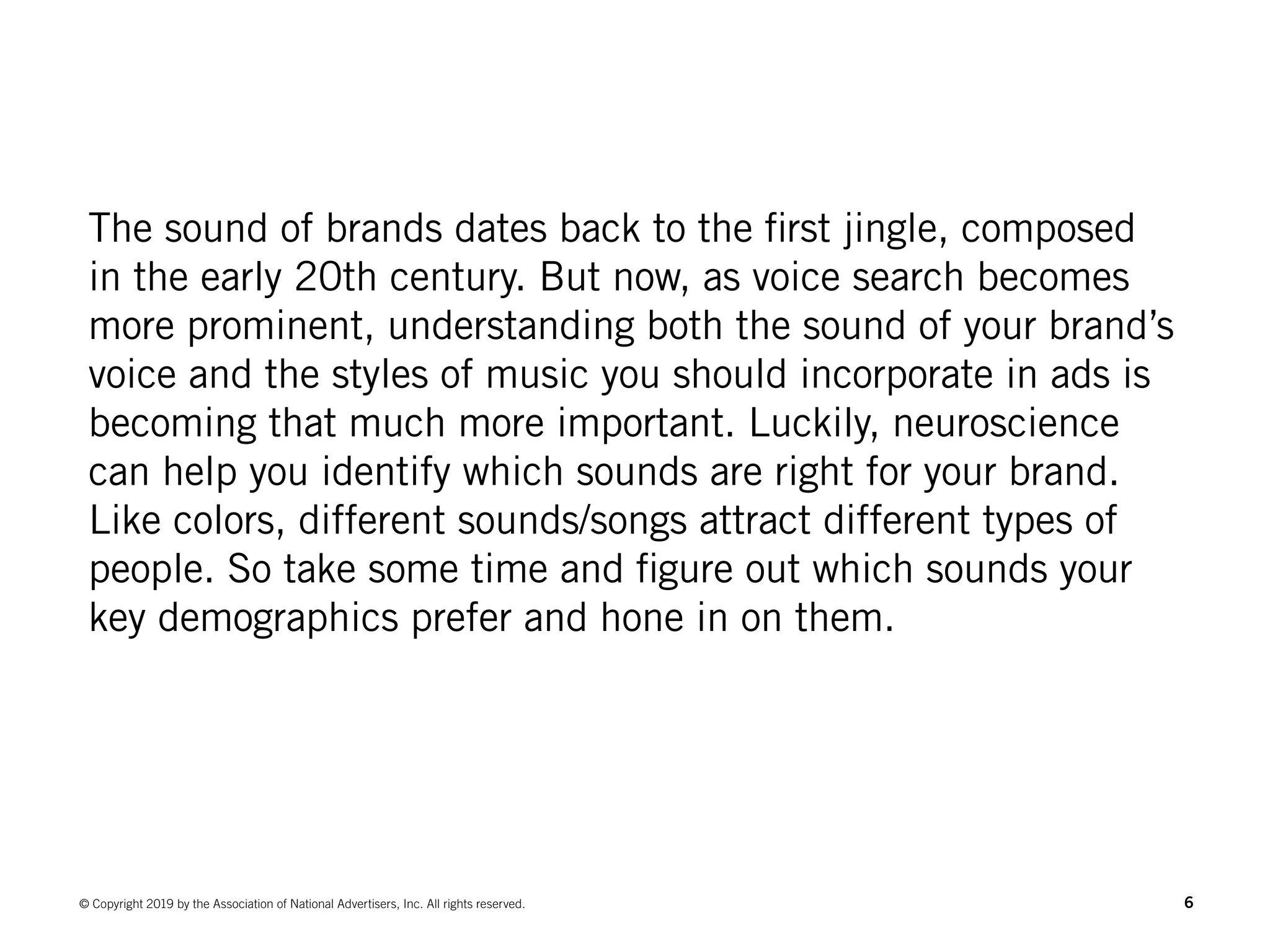 6© Copyright 2019 by the Association of National Advertisers, Inc. All rights reserved.
The sound of brands dates back to the first jingle, composed
in the early 20th century. But now, as voice search becomes
more prominent, understanding both the sound of your brand’s
voice and the styles of music you should incorporate in ads is
becoming that much more important. Luckily, neuroscience
can help you identify which sounds are right for your brand.
Like colors, different sounds/songs attract different types of
people. So take some time and figure out which sounds your
key demographics prefer and hone in on them.
 