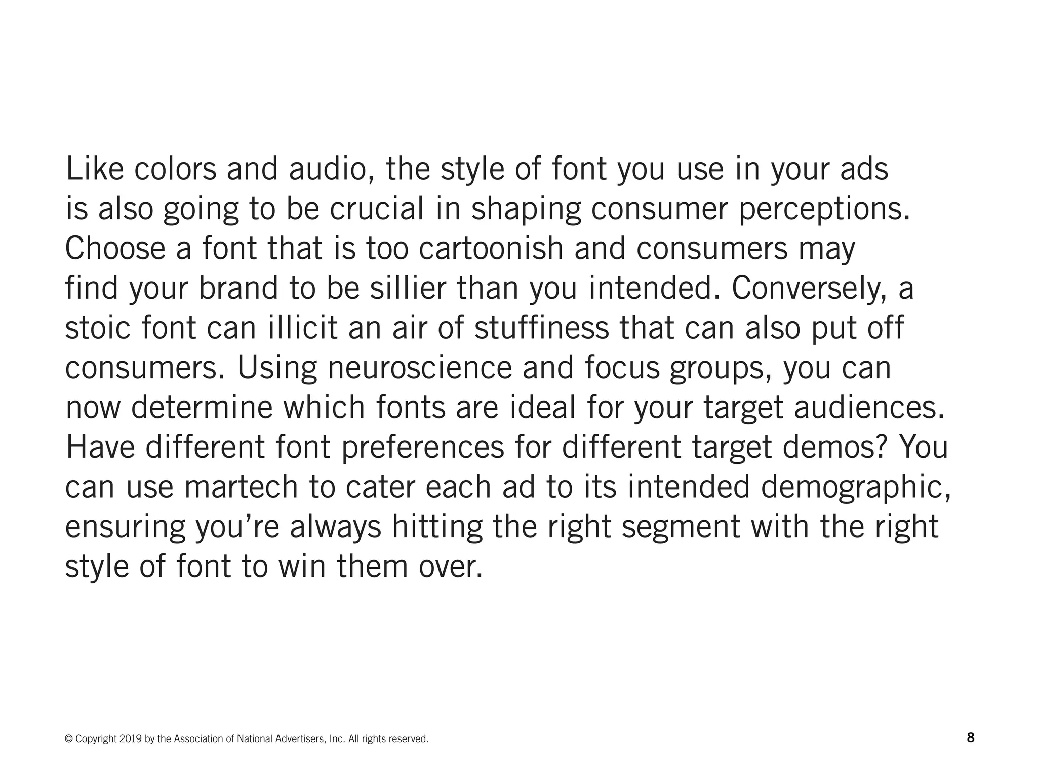 8© Copyright 2019 by the Association of National Advertisers, Inc. All rights reserved.
Like colors and audio, the style of font you use in your ads
is also going to be crucial in shaping consumer perceptions.
Choose a font that is too cartoonish and consumers may
find your brand to be sillier than you intended. Conversely, a
stoic font can illicit an air of stuffiness that can also put off
consumers. Using neuroscience and focus groups, you can
now determine which fonts are ideal for your target audiences.
Have different font preferences for different target demos? You
can use martech to cater each ad to its intended demographic,
ensuring you’re always hitting the right segment with the right
style of font to win them over.
 
