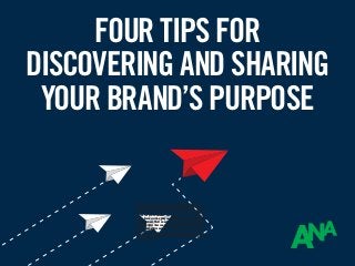 FOUR TIPS FOR
DISCOVERING AND SHARING
YOUR BRAND’S PURPOSE
The definition of brand purpose is simple enough: it is a
brand’s reason to exist beyond turning a profit. But that
definition doesn’t do justice to how powerful brand purpose
can be for your business. According to a 2017 Interbrand
study, brands with a purpose outperform the stock market
by 120 percent. That number shows that brand purpose is
a differentiator that cannot be ignored, especially in today’s
hyper-competitive market. In this presentation, we’ll give
you four tips for developing your own brand purpose and
leveraging it to build momentum both internally and with
your customers.
 