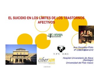 l
Ana González-Pinto
IP CIBERSAM-G10
Hospital Universitario de Alava
(Santiago)
Universidad del País Vasco
EL SUICIDIO EN LOS LÍMITES DE LOS TRASTORNOS
AFECTIVOS
CIBERSAM
 