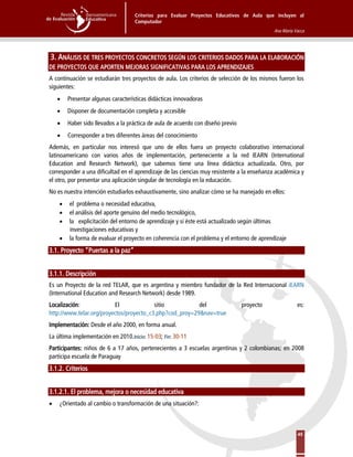 Criterios para Evaluar Proyectos Educativos de Aula que incluyen al
Computador
Ana María Vacca
45
3. ANÁLISIS DE TRES PROYECTOS CONCRETOS SEGÚN LOS CRITERIOS DADOS PARA LA ELABORACIÓN
DE PROYECTOS QUE APORTEN MEJORAS SIGNIFICATIVAS PARA LOS APRENDIZAJES
A continuación se estudiarán tres proyectos de aula. Los criterios de selección de los mismos fueron los
siguientes:
• Presentar algunas características didácticas innovadoras
• Disponer de documentación completa y accesible
• Haber sido llevados a la práctica de aula de acuerdo con diseño previo
• Corresponder a tres diferentes áreas del conocimiento
Además, en particular nos interesó que uno de ellos fuera un proyecto colaborativo internacional
latinoamericano con varios años de implementación, perteneciente a la red IEARN (International
Education and Research Network), que sabemos tiene una línea didáctica actualizada. Otro, por
corresponder a una dificultad en el aprendizaje de las ciencias muy resistente a la enseñanza académica y
el otro, por presentar una aplicación singular de tecnología en la educación.
No es nuestra intención estudiarlos exhaustivamente, sino analizar cómo se ha manejado en ellos:
• el problema o necesidad educativa,
• el análisis del aporte genuino del medio tecnológico,
• la explicitación del entorno de aprendizaje y si éste está actualizado según últimas
investigaciones educativas y
• la forma de evaluar el proyecto en coherencia con el problema y el entorno de aprendizaje
3.1. Proyecto “Puertas a la paz”
3.1.1. Descripción
Es un Proyecto de la red TELAR, que es argentina y miembro fundador de la Red Internacional iEARN
(International Education and Research Network) desde 1989.
Localización: El sitio del proyecto es:
http://www.telar.org/proyectos/proyecto_c3.php?cod_proy=29&nav=true
Implementación: Desde el año 2000, en forma anual.
La última implementación en 2010.Inicio: 15-03; Fin: 30-11
Participantes: niños de 6 a 17 años, pertenecientes a 3 escuelas argentinas y 2 colombianas; en 2008
participa escuela de Paraguay
3.1.2. Criterios
3.1.2.1. El problema, mejora o necesidad educativa
• ¿Orientado al cambio o transformación de una situación?:
 