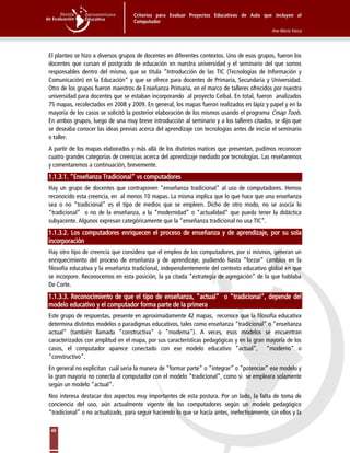 Criterios para Evaluar Proyectos Educativos de Aula que incluyen al
Computador
Ana María Vacca
40
El planteo se hizo a diversos grupos de docentes en diferentes contextos. Uno de esos grupos, fueron los
docentes que cursan el postgrado de educación en nuestra universidad y el seminario del que somos
responsables dentro del mismo, que se titula “Introducción de las TIC (Tecnologías de Información y
Comunicación) en la Educación” y que se ofrece para docentes de Primaria, Secundaria y Universidad.
Otro de los grupos fueron maestros de Enseñanza Primaria, en el marco de talleres ofrecidos por nuestra
universidad para docentes que se estaban incorporando al proyecto Ceibal. En total, fueron analizados
75 mapas, recolectados en 2008 y 2009. En general, los mapas fueron realizados en lápiz y papel y en la
mayoría de los casos se solicitó la posterior elaboración de los mismos usando el programa Cmap Tools.
En ambos grupos, luego de una muy breve introducción al seminario y a los talleres citados, se dijo que
se deseaba conocer las ideas previas acerca del aprendizaje con tecnologías antes de iniciar el seminario
o taller.
A partir de los mapas elaborados y más allá de los distintos matices que presentan, pudimos reconocer
cuatro grandes categorías de creencias acerca del aprendizaje mediado por tecnologías. Las reseñaremos
y comentaremos a continuación, brevemente.
1.1.3.1. “Enseñanza Tradicional” vs computadores
Hay un grupo de docentes que contraponen “enseñanza tradicional” al uso de computadores. Hemos
reconocido esta creencia, en al menos 10 mapas. La misma implica que lo que hace que una enseñanza
sea o no “tradicional” es el tipo de medios que se empleen. Dicho de otro modo, no se asocia lo
“tradicional” o no de la enseñanza, a la “modernidad” o “actualidad” que pueda tener la didáctica
subyacente. Algunos expresan categóricamente que la “enseñanza tradicional no usa TIC”.
1.1.3.2. Los computadores enriquecen el proceso de enseñanza y de aprendizaje, por su sola
incorporación
Hay otro tipo de creencia que considera que el empleo de los computadores, por sí mismos, generan un
enriquecimiento del proceso de enseñanza y de aprendizaje, pudiendo hasta “forzar” cambios en la
filosofía educativa y la enseñanza tradicional, independientemente del contexto educativo global en que
se incorpore. Reconocemos en esta posición, la ya citada ”estrategia de agregación” de la que hablaba
De Corte.
1.1.3.3. Reconocimiento de que el tipo de enseñanza, “actual” o “tradicional”, depende del
modelo educativo y el computador forma parte de la primera
Este grupo de respuestas, presente en aproximadamente 42 mapas, reconoce que la filosofía educativa
determina distintos modelos o paradigmas educativos, tales como enseñanza “tradicional” o “enseñanza
actual” (también llamada “constructiva” o “moderna”). A veces, esos modelos se encuentran
caracterizados con amplitud en el mapa, por sus características pedagógicas y en la gran mayoría de los
casos, el computador aparece conectado con ese modelo educativo “actual”, “moderno” o
“constructivo”.
En general no explicitan cuál sería la manera de “formar parte” o “integrar” o “potenciar” ese modelo y
la gran mayoría no conecta al computador con el modelo “tradicional”, como si se empleara solamente
según un modelo “actual”.
Nos interesa destacar dos aspectos muy importantes de esta postura. Por un lado, la falta de toma de
conciencia del uso, aún actualmente vigente de los computadores según un modelo pedagógico
“tradicional” o no actualizado, para seguir haciendo lo que se hacía antes, inefectivamente, sin ellos y la
 