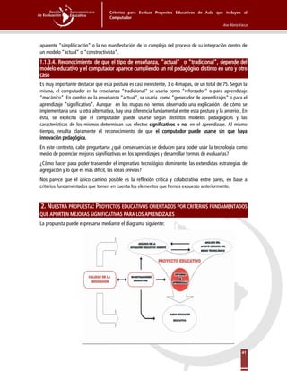Criterios para Evaluar Proyectos Educativos de Aula que incluyen al
Computador
Ana María Vacca
41
aparente “simplificación” o la no manifestación de lo complejo del proceso de su integración dentro de
un modelo “actual” o “constructivista”.
1.1.3.4. Reconocimiento de que el tipo de enseñanza, “actual” o “tradicional”, depende del
modelo educativo y el computador aparece cumpliendo un rol pedagógico distinto en uno y otro
caso
Es muy importante destacar que esta postura es casi inexistente, 3 o 4 mapas, de un total de 75. Según la
misma, el computador en la enseñanza “tradicional” se usaría como “reforzador” o para aprendizaje
“mecánico”. En cambio en la enseñanza “actual”, se usaría como “generador de aprendizajes” o para el
aprendizaje “significativo”. Aunque en los mapas no hemos observado una explicación de cómo se
implementaría una u otra alternativa, hay una diferencia fundamental entre esta postura y la anterior. En
ésta, se explicita que el computador puede usarse según distintos modelos pedagógicos y las
características de los mismos determinan sus efectos significativos o no, en el aprendizaje. Al mismo
tiempo, resulta claramente el reconocimiento de que el computador puede usarse sin que haya
innovación pedagógica.
En este contexto, cabe preguntarse ¿qué consecuencias se deducen para poder usar la tecnología como
medio de potenciar mejoras significativas en los aprendizajes y desarrollar formas de evaluarlas?
¿Cómo hacer para poder trascender el imperativo tecnológico dominante, las extendidas estrategias de
agregación y lo que es más difícil, las ideas previas?
Nos parece que el único camino posible es la reflexión crítica y colaborativa entre pares, en base a
criterios fundamentados que tomen en cuenta los elementos que hemos expuesto anteriormente.
2. NUESTRA PROPUESTA: PROYECTOS EDUCATIVOS ORIENTADOS POR CRITERIOS FUNDAMENTADOS
QUE APORTEN MEJORAS SIGNIFICATIVAS PARA LOS APRENDIZAJES
La propuesta puede expresarse mediante el diagrama siguiente:
 
