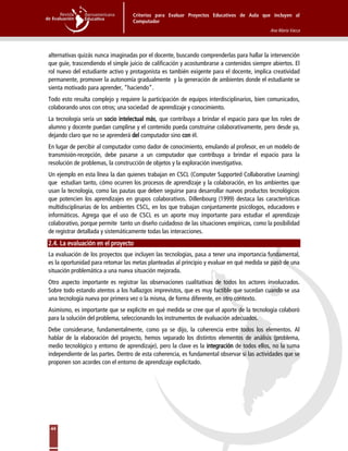 Criterios para Evaluar Proyectos Educativos de Aula que incluyen al
Computador
Ana María Vacca
44
alternativas quizás nunca imaginadas por el docente, buscando comprenderlas para hallar la intervención
que guíe, trascendiendo el simple juicio de calificación y acostumbrarse a contenidos siempre abiertos. El
rol nuevo del estudiante activo y protagonista es también exigente para el docente, implica creatividad
permanente, promover la autonomía gradualmente y la generación de ambientes donde el estudiante se
sienta motivado para aprender, “haciendo”.
Todo esto resulta complejo y requiere la participación de equipos interdisciplinarios, bien comunicados,
colaborando unos con otros; una sociedad de aprendizaje y conocimiento.
La tecnología sería un socio intelectual más, que contribuya a brindar el espacio para que los roles de
alumno y docente puedan cumplirse y el contenido pueda construirse colaborativamente, pero desde ya,
dejando claro que no se aprenderá del computador sino con él.
En lugar de percibir al computador como dador de conocimiento, emulando al profesor, en un modelo de
transmisión-recepción, debe pasarse a un computador que contribuya a brindar el espacio para la
resolución de problemas, la construcción de objetos y la exploración investigativa.
Un ejemplo en esta línea la dan quienes trabajan en CSCL (Computer Supported Collaborative Learning)
que estudian tanto, cómo ocurren los procesos de aprendizaje y la colaboración, en los ambientes que
usan la tecnología, como las pautas que deben seguirse para desarrollar nuevos productos tecnológicos
que potencien los aprendizajes en grupos colaborativos. Dillenbourg (1999) destaca las características
multidisciplinarias de los ambientes CSCL, en los que trabajan conjuntamente psicólogos, educadores e
informáticos. Agrega que el uso de CSCL es un aporte muy importante para estudiar el aprendizaje
colaborativo, porque permite tanto un diseño cuidadoso de las situaciones empíricas, como la posibilidad
de registrar detallada y sistemáticamente todas las interacciones.
2.4. La evaluación en el proyecto
La evaluación de los proyectos que incluyen las tecnologías, pasa a tener una importancia fundamental,
es la oportunidad para retomar las metas planteadas al principio y evaluar en qué medida se pasó de una
situación problemática a una nueva situación mejorada.
Otro aspecto importante es registrar las observaciones cualitativas de todos los actores involucrados.
Sobre todo estando atentos a los hallazgos imprevistos, que es muy factible que sucedan cuando se usa
una tecnología nueva por primera vez o la misma, de forma diferente, en otro contexto.
Asimismo, es importante que se explicite en qué medida se cree que el aporte de la tecnología colaboró
para la solución del problema, seleccionando los instrumentos de evaluación adecuados.
Debe considerarse, fundamentalmente, como ya se dijo, la coherencia entre todos los elementos. Al
hablar de la elaboración del proyecto, hemos separado los distintos elementos de análisis (problema,
medio tecnológico y entorno de aprendizaje), pero la clave es la integración de todos ellos, no la suma
independiente de las partes. Dentro de esta coherencia, es fundamental observar si las actividades que se
proponen son acordes con el entorno de aprendizaje explicitado.
 