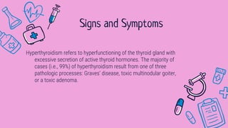 Hyperthyroidism refers to hyperfunctioning of the thyroid gland with
excessive secretion of active thyroid hormones. The majority of
cases (i.e., 99%) of hyperthyroidism result from one of three
pathologic processes: Graves’ disease, toxic multinodular goiter,
or a toxic adenoma.
Signs and Symptoms
 