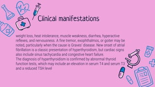 weight loss, heat intolerance, muscle weakness, diarrhea, hyperactive
reﬂexes, and nervousness. A fine tremor, exophthalmos, or goiter may be
noted, particularly when the cause is Graves’ disease. New onset of atrial
fibrillation is a classic presentation of hyperthyroidism, but cardiac signs
also include sinus tachycardia and congestive heart failure.
The diagnosis of hyperthyroidism is confirmed by abnormal thyroid
function tests, which may include an elevation in serum T4 and serum T3
and a reduced TSH level
Clinical manifestations
 
