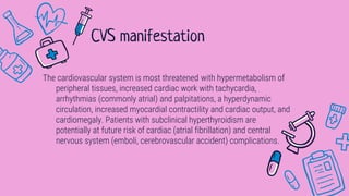 The cardiovascular system is most threatened with hypermetabolism of
peripheral tissues, increased cardiac work with tachycardia,
arrhythmias (commonly atrial) and palpitations, a hyperdynamic
circulation, increased myocardial contractility and cardiac output, and
cardiomegaly. Patients with subclinical hyperthyroidism are
potentially at future risk of cardiac (atrial fibrillation) and central
nervous system (emboli, cerebrovascular accident) complications.
CVS manifestation
 
