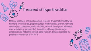 Medical treatment of hyperthyroidism relies on drugs that inhibit thyroid
hormone synthesis (eg, propylthiouracil, methimazole), prevent hormone
release (e.g., potassium, sodium iodide), or mask the signs of adrenergic
over activity (e.g., propranolol). In addition, although β-adrenergic
antagonists do not aﬀect thyroid gland function, they do decrease the
peripheral conversion of T4 toT3.
Treatment of hyperthyroidism
 