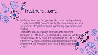 The first line of treatment for hyperthyroidism is the antithyroid drug
propylthiouracil (PTU) or methimazole. These agents interfere with
the synthesis of thyroid hormones by inhibiting organification and
coupling.
PTU has the added advantage of inhibiting the peripheral
conversion of T4 to T3. PTU is prescribed for adults as 200 to 300
mg orally every 8 to 12 hours and methimazole as 10 to 20 mg
orally every 12 hours. A euthyroid state can almost always be
achieved in 6 to 8 weeks with either drug if a sufficient dose is
given.
Treatment…cont.
 