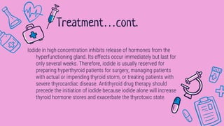 Iodide in high concentration inhibits release of hormones from the
hyperfunctioning gland. Its effects occur immediately but last for
only several weeks. Therefore, iodide is usually reserved for
preparing hyperthyroid patients for surgery, managing patients
with actual or impending thyroid storm, or treating patients with
severe thyrocardiac disease. Antithyroid drug therapy should
precede the initiation of iodide because iodide alone will increase
thyroid hormone stores and exacerbate the thyrotoxic state.
Treatment…cont.
 