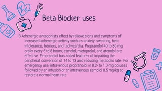 B-Adrenergic antagonists effect by relieve signs and symptoms of
increased adrenergic activity such as anxiety, sweating, heat
intolerance, tremors, and tachycardia. Propranolol 40 to 80 mg
orally every 6 to 8 hours, esmolol, metoprolol, and atenolol are
effective. Propranolol has added features of impairing the
peripheral conversion of T4 to T3 and reducing metabolic rate. For
emergency use, intravenous propranolol in 0.2- to 1.0-mg boluses
followed by an infusion or an intravenous esmolol 0.5 mg/kg to
restore a normal heart rate.
Beta Blocker uses
 