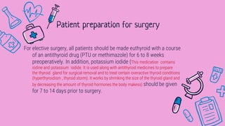 For elective surgery, all patients should be made euthyroid with a course
of an antithyroid drug (PTU or methimazole) for 6 to 8 weeks
preoperatively. In addition, potassium iodide (This medication contains
iodine and potassium iodide. It is used along with antithyroid medicines to prepare
the thyroid gland for surgical removal and to treat certain overactive thyroid conditions
(hyperthyroidism , thyroid storm). It works by shrinking the size of the thyroid gland and
by decreasing the amount of thyroid hormones the body makess) should be given
for 7 to 14 days prior to surgery.
Patient preparation for surgery
 