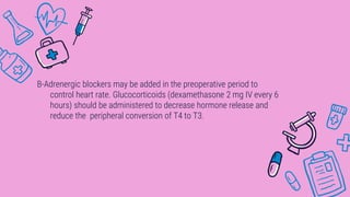 B-Adrenergic blockers may be added in the preoperative period to
control heart rate. Glucocorticoids (dexamethasone 2 mg IV every 6
hours) should be administered to decrease hormone release and
reduce the peripheral conversion of T4 to T3.
 