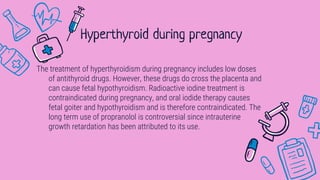 The treatment of hyperthyroidism during pregnancy includes low doses
of antithyroid drugs. However, these drugs do cross the placenta and
can cause fetal hypothyroidism. Radioactive iodine treatment is
contraindicated during pregnancy, and oral iodide therapy causes
fetal goiter and hypothyroidism and is therefore contraindicated. The
long term use of propranolol is controversial since intrauterine
growth retardation has been attributed to its use.
Hyperthyroid during pregnancy
 