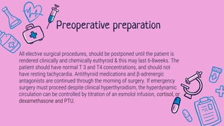 All elective surgical procedures, should be postponed until the patient is
rendered clinically and chemically euthyroid & this may last 6-8weeks. The
patient should have normal T 3 and T4 concentrations, and should not
have resting tachycardia. Antithyroid medications and β-adrenergic
antagonists are continued through the morning of surgery. If emergency
surgery must proceed despite clinical hyperthyroidism, the hyperdynamic
circulation can be controlled by titration of an esmolol infusion, cortisol, or
dexamethasone and PTU.
Preoperative preparation
 