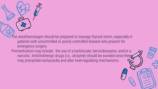 The anesthesiologist should be prepared to manage thyroid storm, especially in
patients with uncontrolled or poorly controlled disease who present for
emergency surgery.
Premedication may include: the use of a barbiturate, benzodiazepine, and/or a
narcotic. Anticholinergic drugs (i.e., atropine) should be avoided since they
may precipitate tachycardia and alter heat-regulating mechanisms.
 