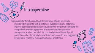 Cardiovascular function and body temperature should be closely
monitored in patients with a history of hyperthyroidism. Ketamine,
indirect-acting adrenergic agonists, and other drugs that stimulate the
sympathetic nervous system or are unpredictable muscarinic
antagonists are best avoided. Incompletely treated hyperthyroid
patients can be chronically hypovolemic and prone to an exaggerated
hypotensive response during induction of anesthesia
Intraoperative
 