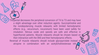 Thiopental decreases the peripheral conversion of T4 to T3 and may have
a slight advantage over other induction agents. Succinylcholine and
the nondepolarizing muscle relaxants with limited hemodynamic
effects (e.g., vecuronium, rocuronium) have been used safely for
intubation. Nitrous oxide and opioids are safe and effective in
hyperthyroid patients. Muscle relaxants should be chosen based on
their interaction with the SNS and their hemodynamic effects.
Reversal of muscle relaxants should include glycopyrrolate instead of
atropine in combination with an acetylcholinesterase inhibitor
 