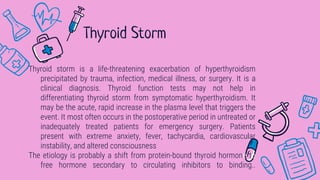 Thyroid storm is a life-threatening exacerbation of hyperthyroidism
precipitated by trauma, infection, medical illness, or surgery. It is a
clinical diagnosis. Thyroid function tests may not help in
differentiating thyroid storm from symptomatic hyperthyroidism. It
may be the acute, rapid increase in the plasma level that triggers the
event. It most often occurs in the postoperative period in untreated or
inadequately treated patients for emergency surgery. Patients
present with extreme anxiety, fever, tachycardia, cardiovascular
instability, and altered consciousness
The etiology is probably a shift from protein-bound thyroid hormone to
free hormone secondary to circulating inhibitors to binding..
Thyroid Storm
 