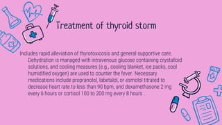 Includes rapid alleviation of thyrotoxicosis and general supportive care.
Dehydration is managed with intravenous glucose containing crystalloid
solutions, and cooling measures (e.g., cooling blanket, ice packs, cool
humidified oxygen) are used to counter the fever. Necessary
medications include propranolol, labetalol, or esmolol titrated to
decrease heart rate to less than 90 bpm, and dexamethasone 2 mg
every 6 hours or cortisol 100 to 200 mg every 8 hours .
Treatment of thyroid storm
 