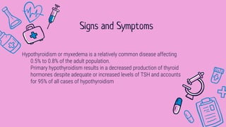 Hypothyroidism or myxedema is a relatively common disease affecting
0.5% to 0.8% of the adult population.
Primary hypothyroidism results in a decreased production of thyroid
hormones despite adequate or increased levels of TSH and accounts
for 95% of all cases of hypothyroidism
Signs and Symptoms
 