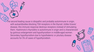 The second leading cause is idiopathic and probably autoimmune in origin,
with autoantibodies blocking TSH receptors in the thyroid. Unlike Graves’
disease, this immune response destroys receptors instead of stimulating
them. Hashimoto’s thyroiditis is autoimmune in origin and is characterized
by goitrous enlargement and hypothyroidism in middle-aged women.
Secondary hypothyroidism due to hypothalamic or pituitary disease
accounts for 5% of cases of hypothyroidism.
 