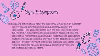 In mild cases, patients tired easily and experience weight gain. In moderate
to severe cases, patients develop fatigue, lethargy, apathy, and
listlessness. Their speech becomes slow and their intellect becomes
dull. With time, they experience cold intolerance, decreased sweating,
constipation, menorrhagia, and slowing of motor function secondary to
muscle stiffness and cramping. They gain weight despite a decrease in
appetite. Physically, they demonstrate dry thickened skin, coarse facial
features, dry brittle hair, a large tongue, a deep hoarse voice, and
periorbital and peripheral edema.
Signs & Symptoms
 