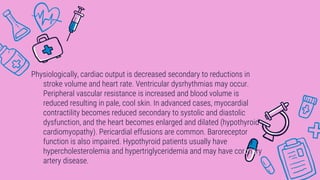 Physiologically, cardiac output is decreased secondary to reductions in
stroke volume and heart rate. Ventricular dysrhythmias may occur.
Peripheral vascular resistance is increased and blood volume is
reduced resulting in pale, cool skin. In advanced cases, myocardial
contractility becomes reduced secondary to systolic and diastolic
dysfunction, and the heart becomes enlarged and dilated (hypothyroid
cardiomyopathy). Pericardial effusions are common. Baroreceptor
function is also impaired. Hypothyroid patients usually have
hypercholesterolemia and hypertriglyceridemia and may have coronary
artery disease.
 