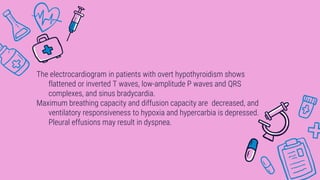 The electrocardiogram in patients with overt hypothyroidism shows
flattened or inverted T waves, low-amplitude P waves and QRS
complexes, and sinus bradycardia.
Maximum breathing capacity and diffusion capacity are decreased, and
ventilatory responsiveness to hypoxia and hypercarbia is depressed.
Pleural effusions may result in dyspnea.
 