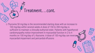 L-Thyroxine 50 mg/day is the recommended starting dose with an increase to
100 mg/day within several weeks.A dose of 150 to 200 mg/day is
sufficient to maintain a clinically euthyroid state. Patients with hypothyroid
cardiomyopathy notice improvement in myocardial function in 2 to 4
months on 100 mg/day of L-thyroxine. A dose of 150 mg/day can reverse
myocardial impairment and pericardial effusions
Treatment…cont.
 