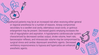 Hypothyroid patients may be at an increased risk when receiving either general
or regional anesthesia for a number of reasons. Airway compromise
secondary to a swollen oral cavity, edematous vocal cords, or goitrous
enlargement may be present. Decreased gastric emptying increases the
risk of regurgitation and aspiration. A hypodynamic cardiovascular system
characterized by decreased cardiac output, stroke volume, heart rate,
baroreceptor reflexes, and intravascular volume may be compromised by
surgical stress and cardiac depressant anesthetic agents. Decreased
ventilatory responsiveness to hypoxia and hypercarbia are enhanced by
anesthetic agents.
 