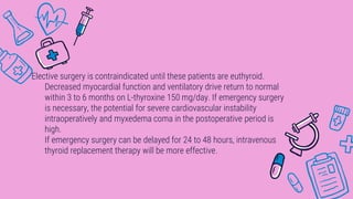 Elective surgery is contraindicated until these patients are euthyroid.
Decreased myocardial function and ventilatory drive return to normal
within 3 to 6 months on L-thyroxine 150 mg/day. If emergency surgery
is necessary, the potential for severe cardiovascular instability
intraoperatively and myxedema coma in the postoperative period is
high.
If emergency surgery can be delayed for 24 to 48 hours, intravenous
thyroid replacement therapy will be more effective.
 