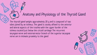 The thyroid gland weighs approximately 20 g and is composed of two
lobes joined by an isthmus. The gland is closely affixed to the anterior
and lateral aspects of the trachea with the upper border of the
isthmus located just below the cricoid cartilage The recurrent
laryngeal nerve and external motor branch of the superior laryngeal
nerve are in intimate proximity to the gland
Anatomy and Physiology of the Thyroid Gland
 