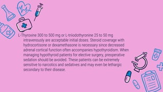 L-Thyroxine 300 to 500 mg or L-triiodothyronine 25 to 50 mg
intravenously are acceptable initial doses. Steroid coverage with
hydrocortisone or dexamethasone is necessary since decreased
adrenal cortical function often accompanies hypothyroidism. When
managing hypothyroid patients for elective surgery, preoperative
sedation should be avoided. These patients can be extremely
sensitive to narcotics and sedatives and may even be lethargic
secondary to their disease.
 
