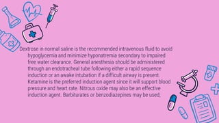 Dextrose in normal saline is the recommended intravenous fluid to avoid
hypoglycemia and minimize hyponatremia secondary to impaired
free water clearance. General anesthesia should be administered
through an endotracheal tube following either a rapid sequence
induction or an awake intubation if a difficult airway is present.
Ketamine is the preferred induction agent since it will support blood
pressure and heart rate. Nitrous oxide may also be an effective
induction agent. Barbiturates or benzodiazepines may be used;
 