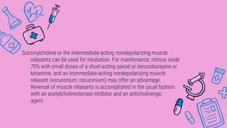 Succinylcholine or the intermediate-acting nondepolarizing muscle
relaxants can be used for intubation. For maintenance, nitrous oxide
70% with small doses of a short-acting opioid or benzodiazepine or
ketamine, and an intermediate-acting nondepolarizing muscle
relaxant (vecuronium, rocuronium) may offer an advantage.
Reversal of muscle relaxants is accomplished in the usual fashion
with an acetylcholinesterase inhibitor and an anticholinergic
agent
 