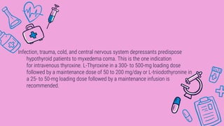 Infection, trauma, cold, and central nervous system depressants predispose
hypothyroid patients to myxedema coma. This is the one indication
for intravenous thyroxine. L-Thyroxine in a 300- to 500-mg loading dose
followed by a maintenance dose of 50 to 200 mg/day or L-triiodothyronine in
a 25- to 50-mg loading dose followed by a maintenance infusion is
recommended.
 