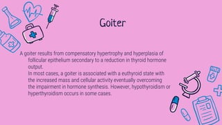 A goiter results from compensatory hypertrophy and hyperplasia of
follicular epithelium secondary to a reduction in thyroid hormone
output.
In most cases, a goiter is associated with a euthyroid state with
the increased mass and cellular activity eventually overcoming
the impairment in hormone synthesis. However, hypothyroidism or
hyperthyroidism occurs in some cases.
Goiter
 