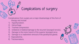 Complications from surgery are a major disadvantage of this form of
therapy and include:
1) Hypothyroidism.
2) Hemorrhage
3) Tracheal compression.
4) Unilateral or bilateral damage to the recurrent laryngeal nerve(s),
5) Damage to the motor branch of the superior laryngeal nerve.
6) Damage to or inadvertent removal of the parathyroid glands.
7) Hypocalcemia.
8) Tracheomalacia.
Complications of surgery
 