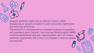 Adequate anesthetic depth must be obtained, however, before
laryngoscopy or surgical stimulation to avoid tachycardia, hypertension,
and ventricular arrhythmias.
Thyrotoxicosis is associated with an increased incidence of myopathies
and myasthenia gravis; therefore, neuromuscular blocking agents (NMBs)
should be administered cautiously. Hyperthyroidism does not increase
anesthetic requirements; that is, there is no increase in minimum alveolar
concentration.
 
